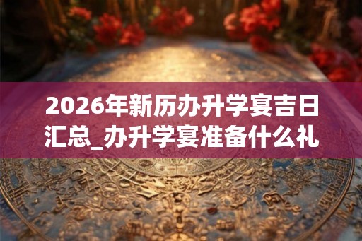 2026年新历办升学宴吉日汇总_办升学宴准备什么礼品 2026年新历办升学宴吉日汇总_办升学宴准备什么礼品