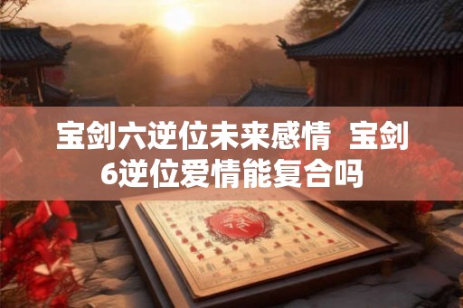 宝剑六逆位未来感情  宝剑6逆位爱情能复合吗