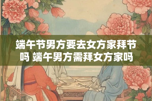 端午节男方要去女方家拜节吗 端午男方需拜女方家吗 端午节男方要去女方家拜节吗 端午男方需拜女方家吗