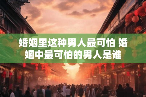 婚姻里这种男人最可怕 婚姻中最可怕的男人是谁