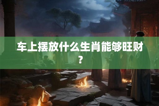 车上摆放什么生肖能够旺财? 车上摆放什么生肖能够旺财?