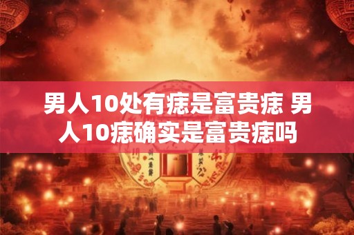 男人10处有痣是富贵痣 男人10痣确实是富贵痣吗