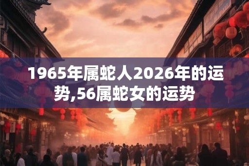 1965年属蛇人2026年的运势,56属蛇女的运势