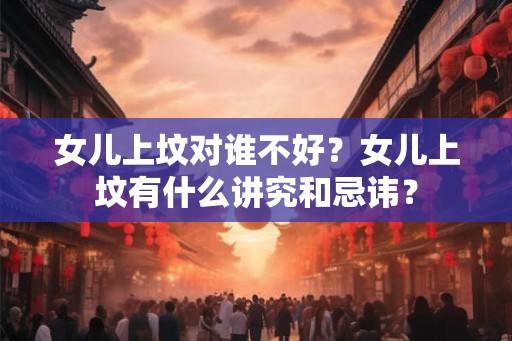 女儿上坟对谁不好？女儿上坟有什么讲究和忌讳？