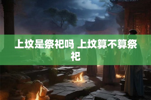 上坟是祭祀吗 上坟算不算祭祀