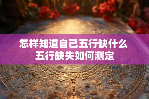 怎样知道自己五行缺什么 五行缺失如何测定 怎样知道自己五行缺什么 五行缺失如何测定