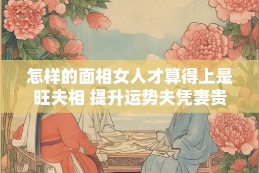 怎样的面相女人才算得上是旺夫相 提升运势夫凭妻贵 怎样的面相女人才算得上是旺夫相 提升运势夫凭妻贵