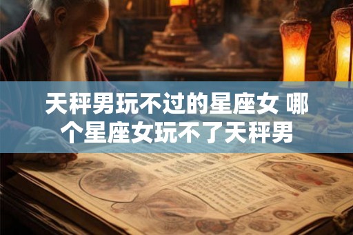 天秤男玩不过的星座女 哪个星座女玩不了天秤男
