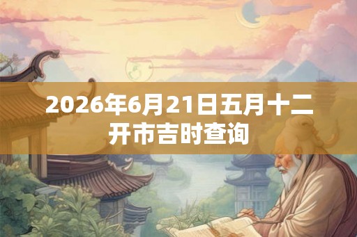 2026年6月21日五月十二开市吉时查询
