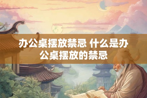 办公桌摆放禁忌 什么是办公桌摆放的禁忌
