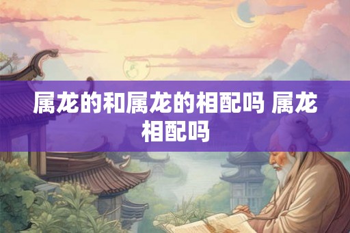 属龙的和属龙的相配吗 属龙相配吗