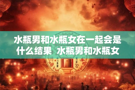 水瓶男和水瓶女在一起会是什么结果  水瓶男和水瓶女的爱情