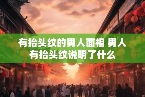 有抬头纹的男人面相 男人有抬头纹说明了什么