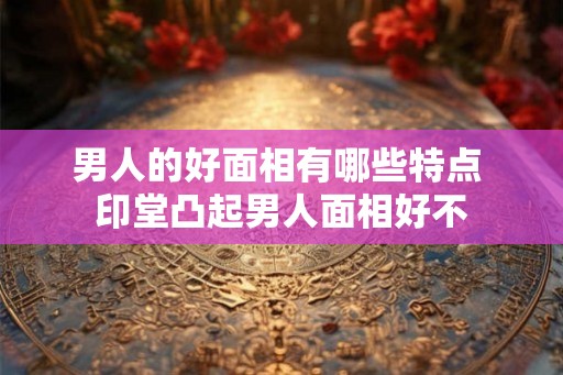 男人的好面相有哪些特点 印堂凸起男人面相好不