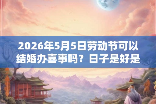 2026年5月5日劳动节可以结婚办喜事吗？日子是好是坏？