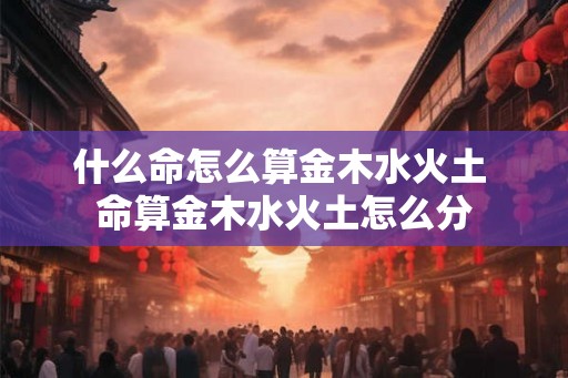 什么命怎么算金木水火土 命算金木水火土怎么分 什么命怎么算金木水火土 命算金木水火土怎么分