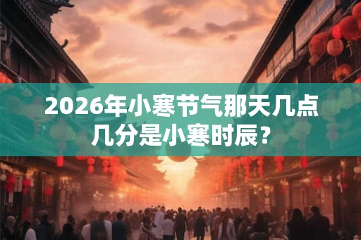 2026年小寒节气那天几点几分是小寒时辰？