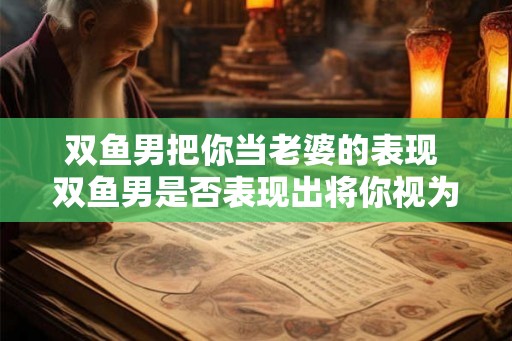 双鱼男把你当老婆的表现 双鱼男是否表现出将你视为老婆