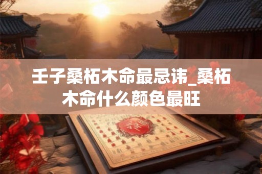 壬子桑柘木命最忌讳_桑柘木命什么颜色最旺