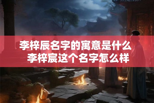 李梓辰名字的寓意是什么 李梓宸这个名字怎么样 李梓辰名字的寓意是什么 李梓宸这个名字怎么样