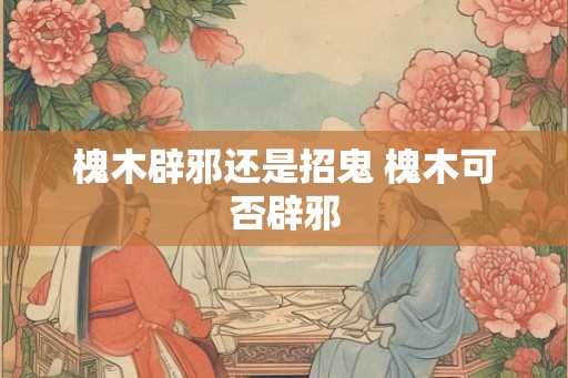 槐木辟邪还是招鬼 槐木可否辟邪
