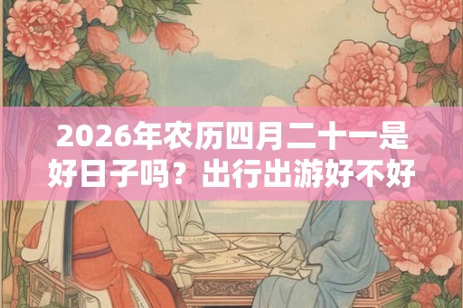 2026年农历四月二十一是好日子吗？出行出游好不好？