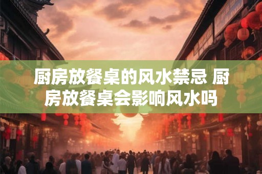 厨房放餐桌的风水禁忌 厨房放餐桌会影响风水吗