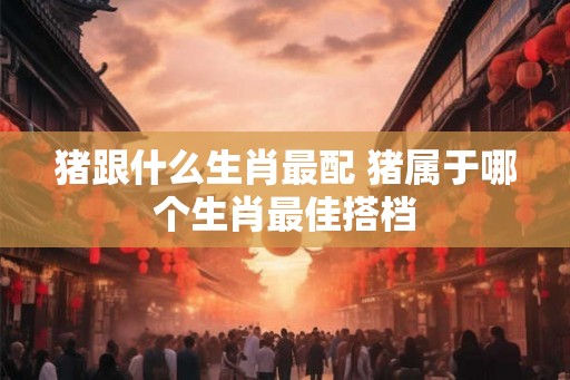 猪跟什么生肖最配 猪属于哪个生肖最佳搭档