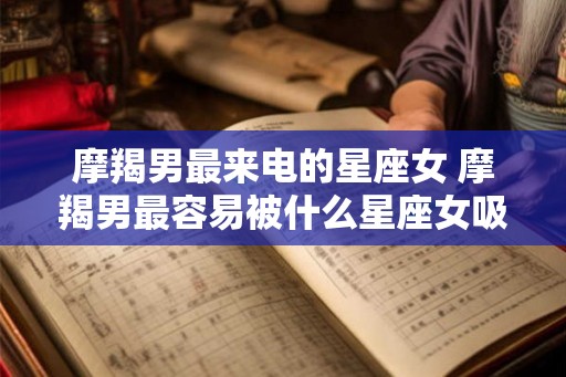 摩羯男最来电的星座女 摩羯男最容易被什么星座女吸引