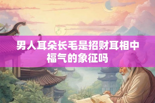 男人耳朵长毛是招财耳相中福气的象征吗 男人耳朵长毛是招财耳相中福气的象征吗