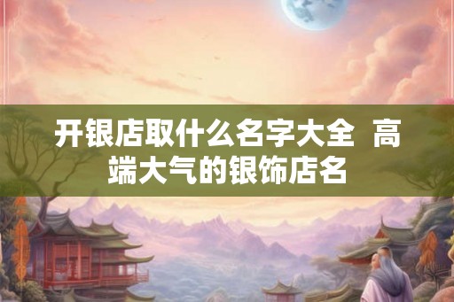 开银店取什么名字大全 高端大气的银饰店名 开银店取什么名字大全 高端大气的银饰店名