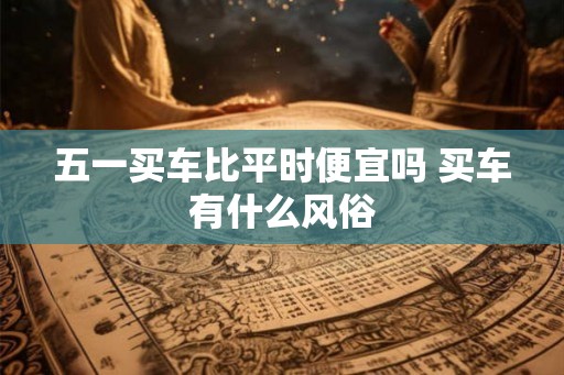 五一买车比平时便宜吗 买车有什么风俗 五一买车比平时便宜吗 买车有什么风俗