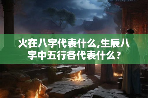 火在八字代表什么,生辰八字中五行各代表什么？
