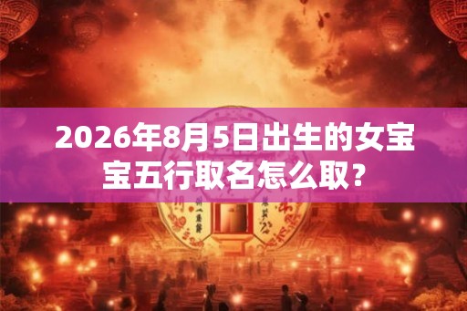 2026年8月5日出生的女宝宝五行取名怎么取? 2026年8月5日出生的女宝宝五行取名怎么取?