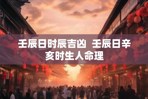壬辰日时辰吉凶 壬辰日辛亥时生人命理 壬辰日时辰吉凶 壬辰日辛亥时生人命理
