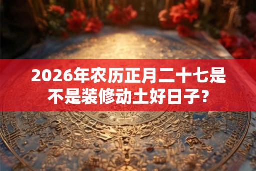 2026年农历正月二十七是不是装修动土好日子？