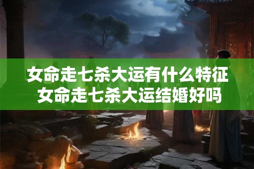 女命走七杀大运有什么特征 女命走七杀大运结婚好吗