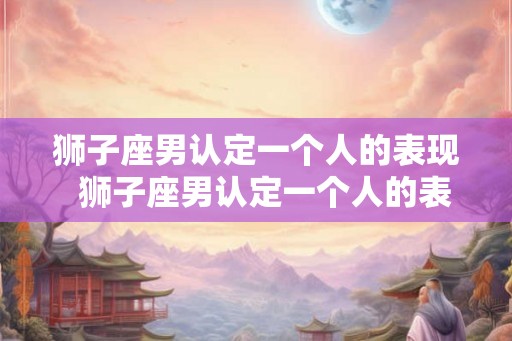 狮子座男认定一个人的表现  狮子座男认定一个人的表现