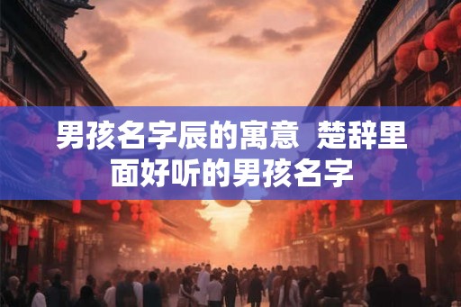 男孩名字辰的寓意  楚辞里面好听的男孩名字
