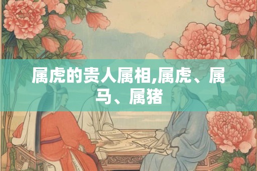 属虎的贵人属相,属虎、属马、属猪