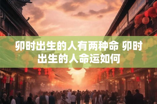 卯时出生的人有两种命 卯时出生的人命运如何 卯时出生的人有两种命 卯时出生的人命运如何