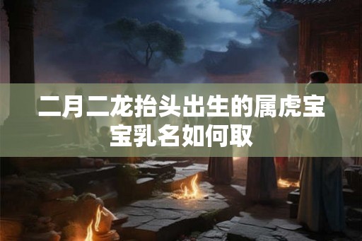 二月二龙抬头出生的属虎宝宝乳名如何取 二月二龙抬头出生的属虎宝宝乳名如何取