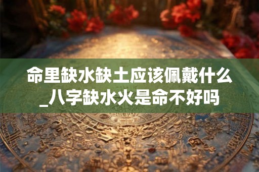 命里缺水缺土应该佩戴什么_八字缺水火是命不好吗 命里缺水缺土应该佩戴什么_八字缺水火是命不好吗