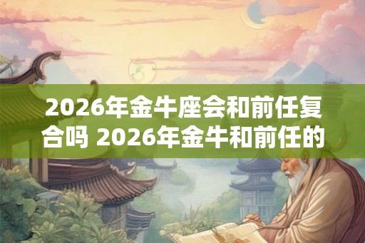 2026年金牛座会和前任复合吗 2026年金牛和前任的关系如何