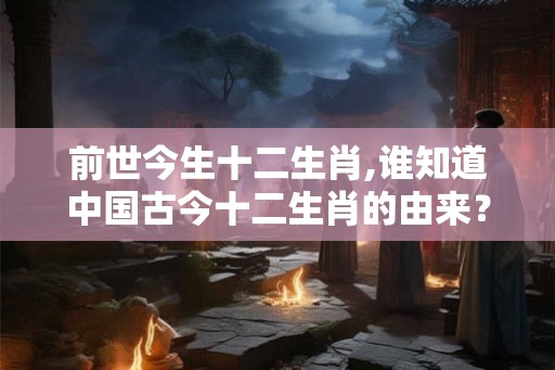 前世今生十二生肖,谁知道中国古今十二生肖的由来？