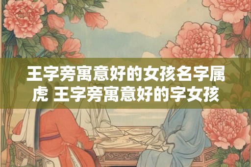 王字旁寓意好的女孩名字属虎 王字旁寓意好的字女孩名字大全 王字旁寓意好的女孩名字属虎 王字旁寓意好的字女孩名字大全
