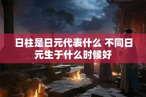 日柱是日元代表什么 不同日元生于什么时候好 日柱是日元代表什么 不同日元生于什么时候好