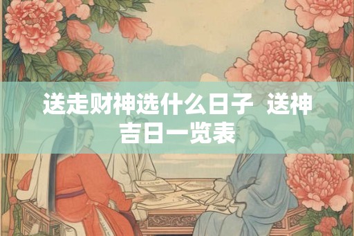 送走财神选什么日子 送神吉日一览表 送走财神选什么日子 送神吉日一览表