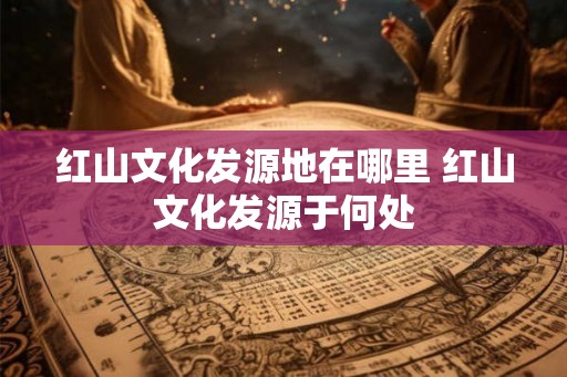 红山文化发源地在哪里 红山文化发源于何处 红山文化发源地在哪里 红山文化发源于何处