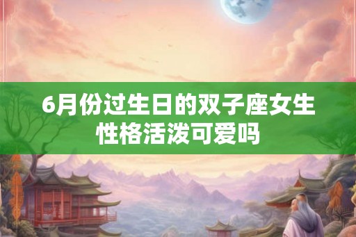 6月份过生日的双子座女生性格活泼可爱吗